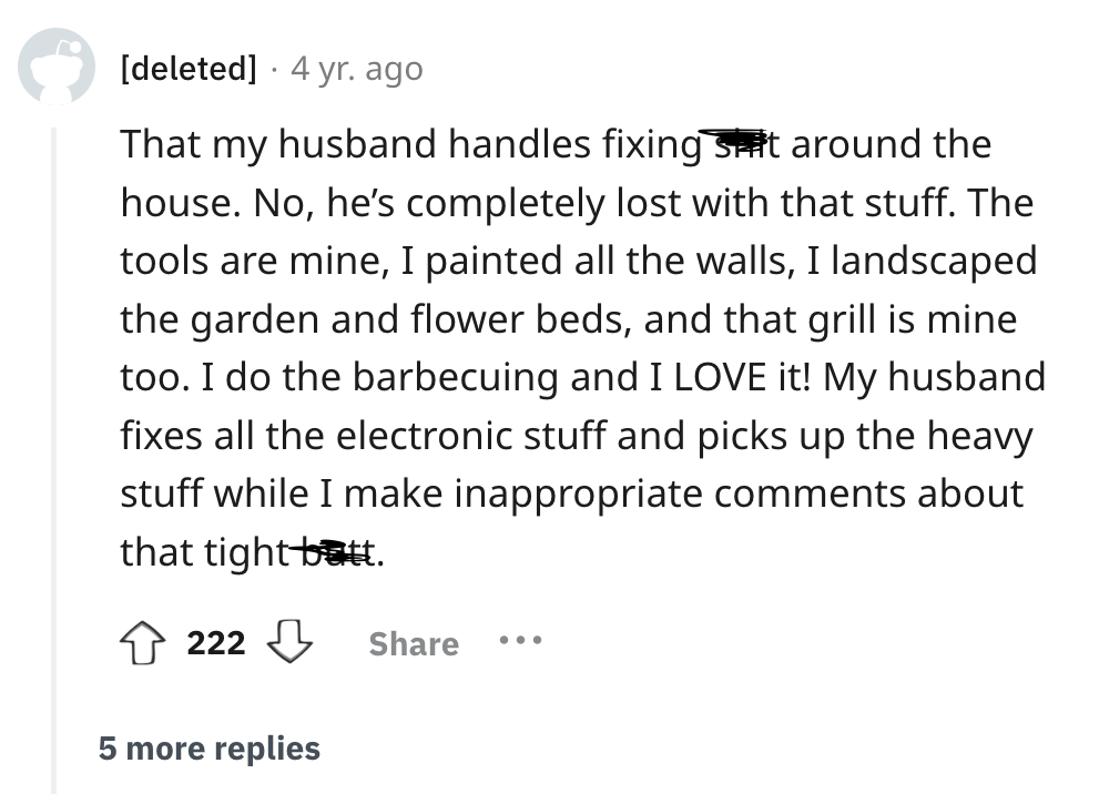 screenshot - deleted 4 yr. ago That my husband handles fixing suit around the house. No, he's completely lost with that stuff. The tools are mine, I painted all the walls, I landscaped the garden and flower beds, and that grill is mine too. I do the barbe